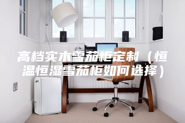 高檔實木雪茄柜定制(恒溫恒濕雪茄柜如何選擇)